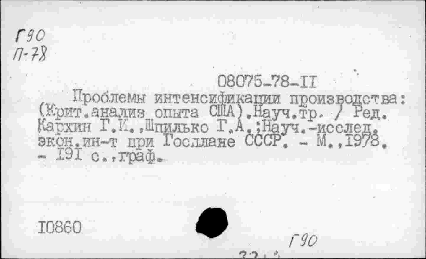 ﻿по /НЯ
08075-78-11
Проблемы интенсификагши. про: (Крит.анализ опыта США).Науч.тр Кархии Г.К. Дпилько Г.А.;Науч.-: экон.ин-т при Госплане СССР. - 1
.ства: ед..
10860
/~90